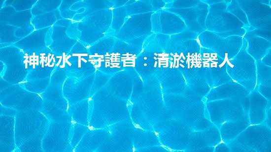 神秘水下守護者：清淤機器人的奇幻世界！